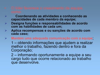 • O líder favorece o crescimento da equipe,
como:
 Coordenando as atividades e conhecendo as
capacidades de cada membro da equipe;
 Designa funções e responsabilidades de acordo
com as habilidades de cada um;
 Aplica recompensas e ou sanções de acordo com
cada caso;
 Mantém uma adequada comunicação com a equipe;
1 – obtendo informações que ajudem a realizar
melhor o trabalho, fazendo dentro e fora da
Corporação;
2 – informando oportunamente a equipe a seu
cargo tudo que ocorre relacionado ao trabalho
que desenvolve.
 