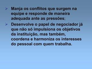  Manja os conflitos que surgem na
equipe e responde de maneira
adequada ante as pressões;
 Desenvolve o papel de negociador já
que não só impulsiona os objetivos
da instituição, mas também,
coordena e harmoniza os interesses
do pessoal com quem trabalha.
 