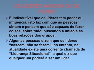 OS LÍDERES NASCEM OU SE
FAZEM
 É Indiscutível que os líderes tem poder ou
influencia, isto faz com que as pessoas
sintam e pensem que são capazes de fazer
coisas, sobre tudo, buscando a união e as
boas relações dos grupos;
 Algumas pessoas dizem que os líderes
“nascem, não se fazem”, no entanto, na
atualidade existe uma corrente chamada de
“Liderança Situacional”, a qual diz que
qualquer um poderá a ser um líder.
 