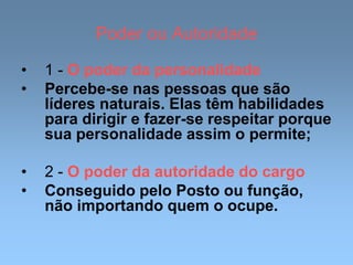 Poder ou Autoridade
• 1 - O poder da personalidade
• Percebe-se nas pessoas que são
líderes naturais. Elas têm habilidades
para dirigir e fazer-se respeitar porque
sua personalidade assim o permite;
• 2 - O poder da autoridade do cargo
• Conseguido pelo Posto ou função,
não importando quem o ocupe.
 