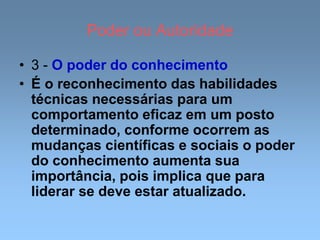 Poder ou Autoridade
• 3 - O poder do conhecimento
• É o reconhecimento das habilidades
técnicas necessárias para um
comportamento eficaz em um posto
determinado, conforme ocorrem as
mudanças científicas e sociais o poder
do conhecimento aumenta sua
importância, pois implica que para
liderar se deve estar atualizado.
 