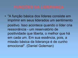 FUNÇÕES DA LIDERANÇA
• "A função básica dos líderes consiste em
imprimir em seus liderados um sentimento
positivo. Isso acontece quando o líder cria
ressonância - um reservatório de
positividade que liberta, o melhor que há
em cada um. Em sua essência, pois, a
missão básica da liderança é de cunho
emocional". (Daniel Goleman)
 