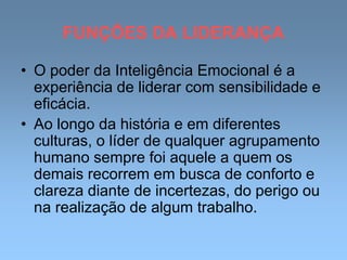 FUNÇÕES DA LIDERANÇA
• O poder da Inteligência Emocional é a
experiência de liderar com sensibilidade e
eficácia.
• Ao longo da história e em diferentes
culturas, o líder de qualquer agrupamento
humano sempre foi aquele a quem os
demais recorrem em busca de conforto e
clareza diante de incertezas, do perigo ou
na realização de algum trabalho.
 