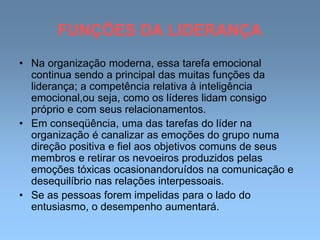 FUNÇÕES DA LIDERANÇA
• Na organização moderna, essa tarefa emocional
continua sendo a principal das muitas funções da
liderança; a competência relativa à inteligência
emocional,ou seja, como os líderes lidam consigo
próprio e com seus relacionamentos.
• Em conseqüência, uma das tarefas do líder na
organização é canalizar as emoções do grupo numa
direção positiva e fiel aos objetivos comuns de seus
membros e retirar os nevoeiros produzidos pelas
emoções tóxicas ocasionandoruídos na comunicação e
desequilíbrio nas relações interpessoais.
• Se as pessoas forem impelidas para o lado do
entusiasmo, o desempenho aumentará.
 