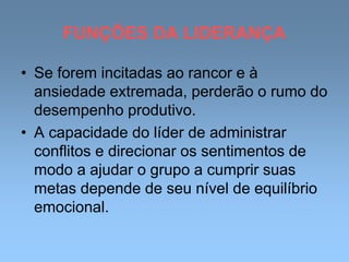 FUNÇÕES DA LIDERANÇA
• Se forem incitadas ao rancor e à
ansiedade extremada, perderão o rumo do
desempenho produtivo.
• A capacidade do líder de administrar
conflitos e direcionar os sentimentos de
modo a ajudar o grupo a cumprir suas
metas depende de seu nível de equilíbrio
emocional.
 