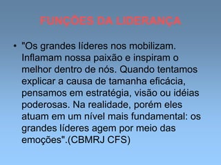FUNÇÕES DA LIDERANÇA
• "Os grandes líderes nos mobilizam.
Inflamam nossa paixão e inspiram o
melhor dentro de nós. Quando tentamos
explicar a causa de tamanha eficácia,
pensamos em estratégia, visão ou idéias
poderosas. Na realidade, porém eles
atuam em um nível mais fundamental: os
grandes líderes agem por meio das
emoções".(CBMRJ CFS)
 