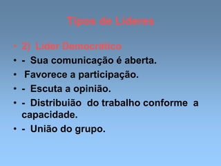 Tipos de Líderes
• 2) Líder Democrático
• - Sua comunicação é aberta.
• Favorece a participação.
• - Escuta a opinião.
• - Distribuião do trabalho conforme a
capacidade.
• - União do grupo.
 