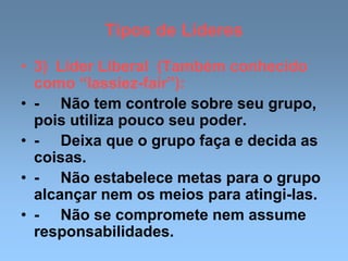 Tipos de Líderes
• 3) Líder Liberal (Também conhecido
como “lassiez-fair”):
• - Não tem controle sobre seu grupo,
pois utiliza pouco seu poder.
• - Deixa que o grupo faça e decida as
coisas.
• - Não estabelece metas para o grupo
alcançar nem os meios para atingi-las.
• - Não se compromete nem assume
responsabilidades.
 
