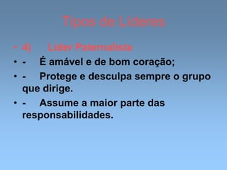 Tipos de Líderes
• 4) Líder Paternalista
• - É amável e de bom coração;
• - Protege e desculpa sempre o grupo
que dirige.
• - Assume a maior parte das
responsabilidades.
 