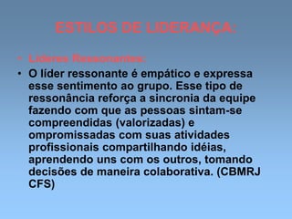 ESTILOS DE LIDERANÇA:
• Líderes Ressonantes:
• O líder ressonante é empático e expressa
esse sentimento ao grupo. Esse tipo de
ressonância reforça a sincronia da equipe
fazendo com que as pessoas sintam-se
compreendidas (valorizadas) e
ompromissadas com suas atividades
profissionais compartilhando idéias,
aprendendo uns com os outros, tomando
decisões de maneira colaborativa. (CBMRJ
CFS)
 
