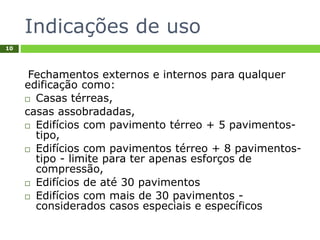 Indicações de uso
10
Fechamentos externos e internos para qualquer
edificação como:
 Casas térreas,
casas assobradadas,
 Edifícios com pavimento térreo + 5 pavimentos-
tipo,
 Edifícios com pavimentos térreo + 8 pavimentos-
tipo - limite para ter apenas esforços de
compressão,
 Edifícios de até 30 pavimentos
 Edifícios com mais de 30 pavimentos -
considerados casos especiais e específicos
 