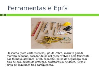Ferramentas e Epi’s
11
Tesourão (para cortar treliças), pé-de-cabra, marreta grande,
marreta pequena, sacador de painel (desenvolvido pelo fabricante
das fôrmas), alavanca, nível, capacete, botas de segurança com
bico de aço, óculos de proteção, protetores auriculares, luvas e
cinto de segurança tipo paraquedista.
 