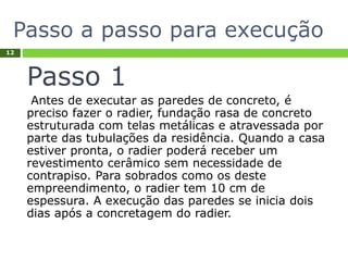Passo a passo para execução
12
Passo 1
Antes de executar as paredes de concreto, é
preciso fazer o radier, fundação rasa de concreto
estruturada com telas metálicas e atravessada por
parte das tubulações da residência. Quando a casa
estiver pronta, o radier poderá receber um
revestimento cerâmico sem necessidade de
contrapiso. Para sobrados como os deste
empreendimento, o radier tem 10 cm de
espessura. A execução das paredes se inicia dois
dias após a concretagem do radier.
 
