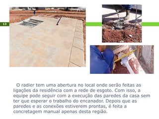 O radier tem uma abertura no local onde serão feitas as
ligações da residência com a rede de esgoto. Com isso, a
equipe pode seguir com a execução das paredes da casa sem
ter que esperar o trabalho do encanador. Depois que as
paredes e as conexões estiverem prontas, é feita a
concretagem manual apenas desta região.
13
 