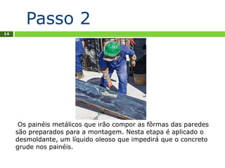 14
Os painéis metálicos que irão compor as fôrmas das paredes
são preparados para a montagem. Nesta etapa é aplicado o
desmoldante, um líquido oleoso que impedirá que o concreto
grude nos painéis.
Passo 2
 