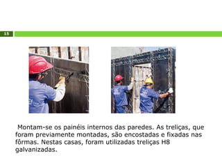 15
Montam-se os painéis internos das paredes. As treliças, que
foram previamente montadas, são encostadas e fixadas nas
fôrmas. Nestas casas, foram utilizadas treliças H8
galvanizadas.
 