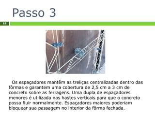 Passo 3
16
Os espaçadores mantêm as treliças centralizadas dentro das
fôrmas e garantem uma cobertura de 2,5 cm a 3 cm de
concreto sobre as ferragens. Uma dupla de espaçadores
menores é utilizada nas hastes verticais para que o concreto
possa fluir normalmente. Espaçadores maiores poderiam
bloquear sua passagem no interior da fôrma fechada.
 