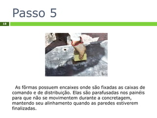 Passo 5
18
As fôrmas possuem encaixes onde são fixadas as caixas de
comando e de distribuição. Elas são parafusadas nos painéis
para que não se movimentem durante a concretagem,
mantendo seu alinhamento quando as paredes estiverem
finalizadas.
 