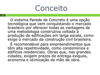 Conceito
2
O sistema Parede de Concreto é uma opção
tecnológica que vem conquistando o mercado
brasileiro por oferecer todas as vantagens de
uma metodologia construtiva voltada à
produção de edificações em larga escala, como
exige o mercado da construção civil brasileira.
É recomendável para empreendimentos que
têm alta repetitividade, como condomínios e
edifícios residenciais. Obras que, nas grandes
cidades, exigem prazos de entrega exíguos,
economia e otimização da mão de obra.
 