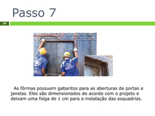 Passo 7
20
As fôrmas possuem gabaritos para as aberturas de portas e
janelas. Eles são dimensionados de acordo com o projeto e
deixam uma folga de 1 cm para a instalação das esquadrias.
 