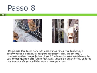 Passo 8
21
Os painéis têm furos onde são encaixados pinos com buchas que
determinarão a espessura das paredes (neste caso, de 10 cm). O
posicionamento correto destes pinos é fundamental para o alinhamento
das fôrmas quando elas forem fechadas. Depois da desenforma, os furos
nas paredes são preenchidos com uma argamassa.
 