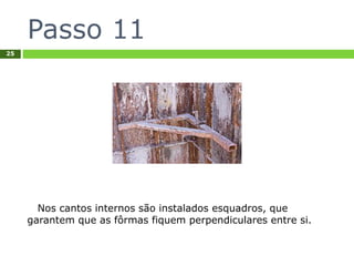 Passo 11
25
Nos cantos internos são instalados esquadros, que
garantem que as fôrmas fiquem perpendiculares entre si.
 