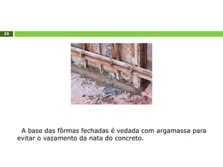 26
A base das fôrmas fechadas é vedada com argamassa para
evitar o vazamento da nata do concreto.
 