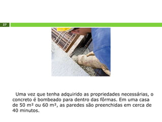 27
Uma vez que tenha adquirido as propriedades necessárias, o
concreto é bombeado para dentro das fôrmas. Em uma casa
de 50 m² ou 60 m², as paredes são preenchidas em cerca de
40 minutos.
 