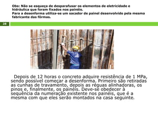 28
Depois de 12 horas o concreto adquire resistência de 1 MPa,
sendo possível começar a desenforma. Primeiro são retiradas
as cunhas de travamento, depois as réguas alinhadoras, os
pinos e, finalmente, os painéis. Deve-se obedecer à
sequência da numeração existente nos painéis, que é a
mesma com que eles serão montados na casa seguinte.
Obs: Não se esqueça de desparafusar os elementos de eletricidade e
hidráulica que foram fixados nos painéis.
Para a desenforma utiliza-se um sacador de painel desenvolvido pela mesma
fabricante das fôrmas.
 