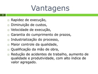 Vantagens
3
 Rapidez de execução,
 Diminuição de custos,
 Velocidade de execução,
 Garantia do cumprimento de prazos,
 Industrialização do processo,
 Maior controle da qualidade,
 Qualificação da mão de obra,
 Redução de acidentes de trabalho, aumento de
qualidade e produtividade, com alto índice de
valor agregado.
 