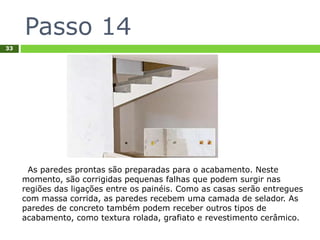 Passo 14
33
As paredes prontas são preparadas para o acabamento. Neste
momento, são corrigidas pequenas falhas que podem surgir nas
regiões das ligações entre os painéis. Como as casas serão entregues
com massa corrida, as paredes recebem uma camada de selador. As
paredes de concreto também podem receber outros tipos de
acabamento, como textura rolada, grafiato e revestimento cerâmico.
 