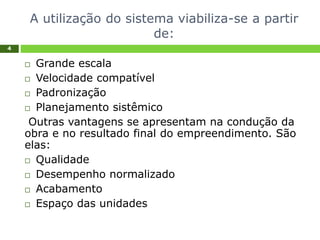 A utilização do sistema viabiliza-se a partir
de:
4
 Grande escala
 Velocidade compatível
 Padronização
 Planejamento sistêmico
Outras vantagens se apresentam na condução da
obra e no resultado final do empreendimento. São
elas:
 Qualidade
 Desempenho normalizado
 Acabamento
 Espaço das unidades
 