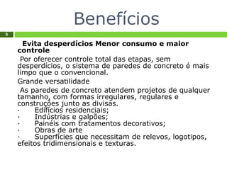 Benefícios
5
Evita desperdícios Menor consumo e maior
controle
Por oferecer controle total das etapas, sem
desperdícios, o sistema de paredes de concreto é mais
limpo que o convencional.
Grande versatilidade
As paredes de concreto atendem projetos de qualquer
tamanho, com formas irregulares, regulares e
construções junto as divisas.
· Edifícios residenciais;
· Indústrias e galpões;
· Painéis com tratamentos decorativos;
· Obras de arte
· Superfícies que necessitam de relevos, logotipos,
efeitos tridimensionais e texturas.
 