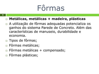 Fôrmas
6
 Metálicas, metálicas + madeira, plásticas
 A utilização de fôrmas adequadas potencializa os
ganhos do sistema Parede de Concreto. Além das
características de manuseio, durabilidade e
economia.
 Tipos de fôrmas;
 Fôrmas metálicas;
 Fôrmas metálicas + compensado;
 Fôrmas plásticas;
 