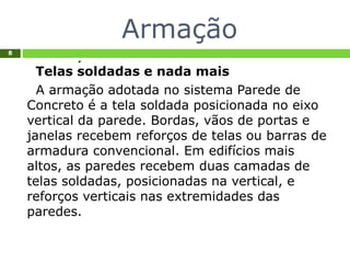 Armação
8
Telas soldadas e nada mais
A armação adotada no sistema Parede de
Concreto é a tela soldada posicionada no eixo
vertical da parede. Bordas, vãos de portas e
janelas recebem reforços de telas ou barras de
armadura convencional. Em edifícios mais
altos, as paredes recebem duas camadas de
telas soldadas, posicionadas na vertical, e
reforços verticais nas extremidades das
paredes.
 