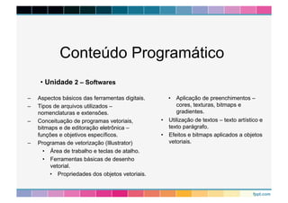 Conteúdo Programático 
– Aspectos básicos das ferramentas digitais. 
– Tipos de arquivos utilizados – 
nomenclaturas e extensões. 
– Conceituação de programas vetoriais, 
bitmaps e de editoração eletrônica – 
funções e objetivos específicos. 
– Programas de vetorização (Illustrator) 
• Área de trabalho e teclas de atalho. 
• Ferramentas básicas de desenho 
vetorial. 
• Propriedades dos objetos vetoriais. 
• Aplicação de preenchimentos – 
cores, texturas, bitmaps e 
gradientes. 
• Utilização de textos – texto artístico e 
texto parágrafo. 
• Efeitos e bitmaps aplicados a objetos 
vetoriais. 
• Unidade 2 – Softwares 
 