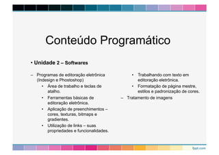 Conteúdo Programático 
– Programas de editoração eletrônica 
(Indesign e Phostoshop) 
• Área de trabalho e teclas de 
atalho. 
• Ferramentas básicas de 
editoração eletrônica. 
• Aplicação de preenchimentos – 
cores, texturas, bitmaps e 
gradientes. 
• Utilização de links – suas 
propriedades e funcionalidades. 
• Trabalhando com texto em 
editoração eletrônica. 
• Formatação de página mestre, 
estilos e padronização de cores. 
– Tratamento de imagens 
• Unidade 2 – Softwares 
 