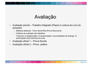 Avaliação 
• Avaliação parcial – Trabalho Integrado (Paper) e Leitura do Livro do 
semestre 
– Batalhas eleitorais - Chico Santa Rita (Prova Discursiva) 
– Critérios de avaliação dos trabalhos: 
1) técnica; 2) diagramação; 3) apresentação; 4) pontualidade de entrega; 5) 
participação do(a) aluno(a) em aula. 
• Avaliação oficial 1 – Prova Escrita 
• Avaliação oficial 2 – Prova prática 
 