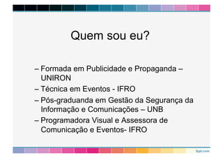 Quem sou eu? 
– Formada em Publicidade e Propaganda – 
UNIRON 
– Técnica em Eventos - IFRO 
– Pós-graduanda em Gestão da Segurança da 
Informação e Comunicações – UNB 
– Programadora Visual e Assessora de 
Comunicação e Eventos- IFRO 
 