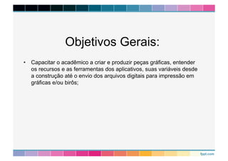 Objetivos Gerais: 
• Capacitar o acadêmico a criar e produzir peças gráficas, entender 
os recursos e as ferramentas dos aplicativos, suas variáveis desde 
a construção até o envio dos arquivos digitais para impressão em 
gráficas e/ou birôs; 
 