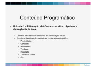 Conteúdo Programático 
• Unidade 1 – Editoração eletrônica: conceitos, objetivos e 
abrangência da área. 
– Conceito de Editoração Eletrônica e Comunicação Visual 
– Princípios da editoração eletrônica e do planejamento gráfico; 
• Proximidade, 
• Contraste, 
• Alinhamento 
• Tipologia. 
• Repetição 
• Teoria das Cores 
• Grid 
 