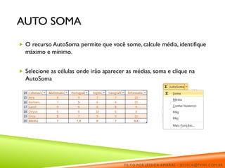 AUTO SOMA
 O recurso AutoSoma permite que você some, calcule média, identifique
máximo e mínimo.
 Selecione as células onde irão aparecer as médias, soma e clique na
AutoSoma
FEITO POR JÉSSICA AMARAL - JESSICA@PVWI.COM.BR
 
