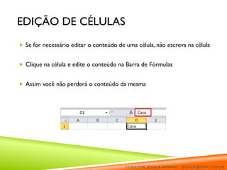 EDIÇÃO DE CÉLULAS
 Se for necessário editar o conteúdo de uma célula, não escreva na célula
 Clique na célula e edite o conteúdo na Barra de Fórmulas
 Assim você não perderá o conteúdo da mesma
FEITO POR JÉSSICA AMARAL - JESSICA@PVWI.COM.BR
 