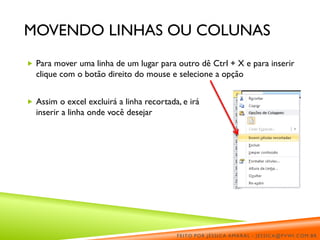 MOVENDO LINHAS OU COLUNAS
 Para mover uma linha de um lugar para outro dê Ctrl + X e para inserir
clique com o botão direito do mouse e selecione a opção
 Assim o excel excluirá a linha recortada, e irá
inserir a linha onde você desejar
FEITO POR JÉSSICA AMARAL - JESSICA@PVWI.COM.BR
 