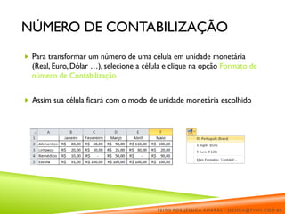 NÚMERO DE CONTABILIZAÇÃO
 Para transformar um número de uma célula em unidade monetária
(Real, Euro, Dólar …), selecione a célula e clique na opção Formato de
número de Contabilização
 Assim sua célula ficará com o modo de unidade monetária escolhido
FEITO POR JÉSSICA AMARAL - JESSICA@PVWI.COM.BR
 