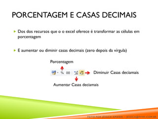 PORCENTAGEM E CASAS DECIMAIS
 Dos dos recursos que o o excel oferece é transformar as células em
porcentagem
 E aumentar ou diminir casas decimais (zero depois da vírgula)
Diminuir Casas deciamais
Aumentar Casas deciamais
Porcentagem
FEITO POR JÉSSICA AMARAL - JESSICA@PVWI.COM.BR
 