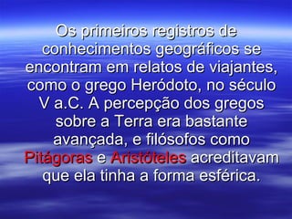 Os primeiros registros de conhecimentos geográficos se encontram em relatos de viajantes, como o grego Heródoto, no século V a.C. A percepção dos gregos sobre a Terra era bastante avançada, e filósofos como  Pitágoras  e  Aristóteles  acreditavam que ela tinha a forma esférica. 