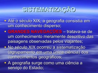 SISTEMATIZAÇÃO Até o século XIX, a geografia consistia em um conhecimento disperso; GRANDES NAVEGAÇÕES  – tratava-se de um conhecimento meramente descritivo das paisagens observadas pelos viajantes; No século XIX ocorreu a sistematização (agrupamento em uma única ciência) dos conhecimentos geográficos; A geografia surge como uma ciência a serviço do Estado; 