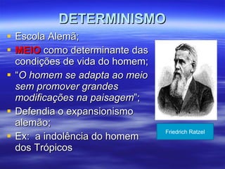 DETERMINISMO Escola Alemã; MEIO  como determinante das condições de vida do homem; “ O homem se adapta ao meio sem promover grandes modificações na paisagem ”; Defendia o expansionismo alemão; Ex:  a indolência do homem dos Trópicos Friedrich Ratzel 