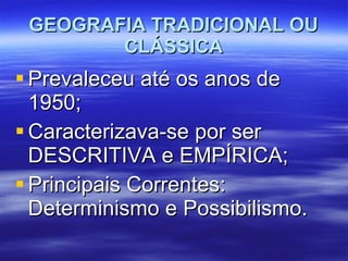 GEOGRAFIA TRADICIONAL OU CLÁSSICA Prevaleceu até os anos de 1950; Caracterizava-se por ser DESCRITIVA e EMPÍRICA; Principais Correntes: Determinismo e Possibilismo. 